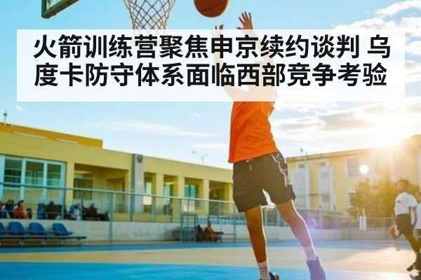 火箭训练营聚焦申京续约谈判 乌度卡防守体系面临西部竞争考验（NG28）